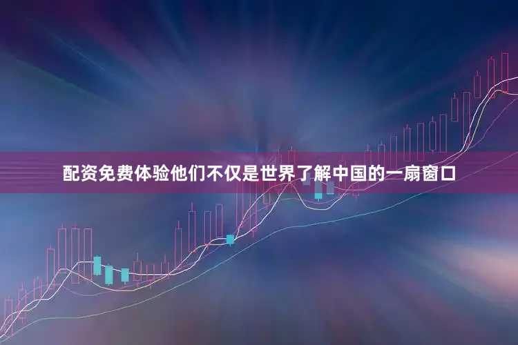 配资免费体验他们不仅是世界了解中国的一扇窗口