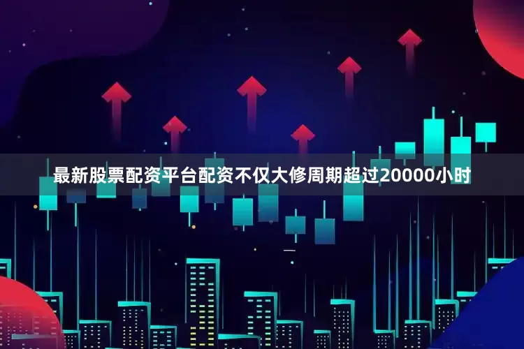 最新股票配资平台配资不仅大修周期超过20000小时