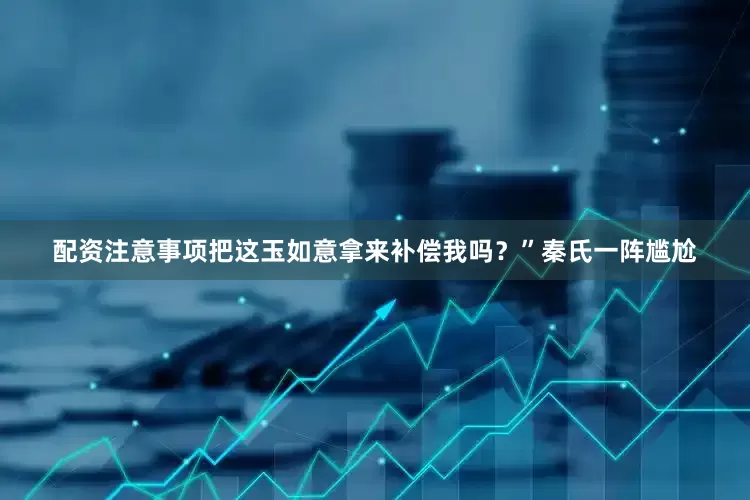 配资注意事项把这玉如意拿来补偿我吗？”秦氏一阵尴尬