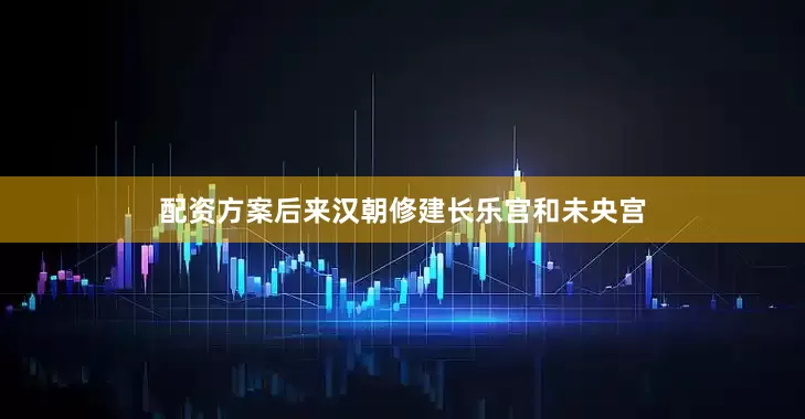 配资方案后来汉朝修建长乐宫和未央宫