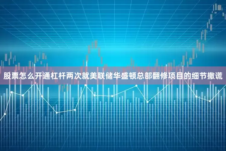 股票怎么开通杠杆两次就美联储华盛顿总部翻修项目的细节撒谎