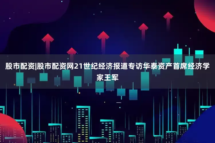 股市配资|股市配资网21世纪经济报道专访华泰资产首席经济学家王军