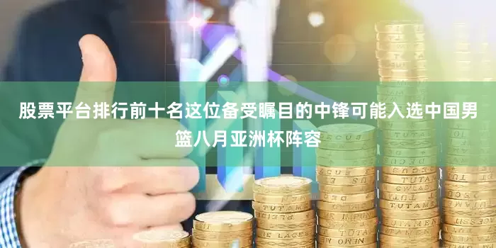 股票平台排行前十名这位备受瞩目的中锋可能入选中国男篮八月亚洲杯阵容
